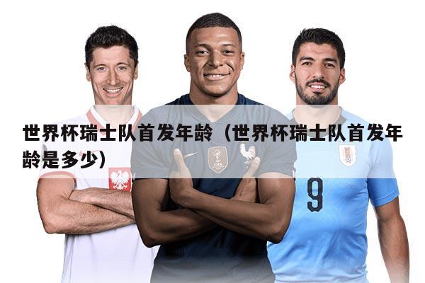 世界杯瑞士队首发年龄（世界杯瑞士队首发年龄是多少）