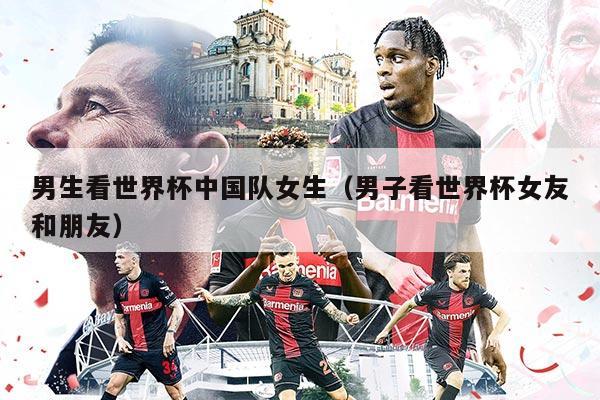 男生看世界杯中国队女生（男子看世界杯女友和朋友）