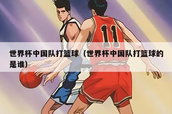 世界杯中国队打篮球（世界杯中国队打篮球的是谁）
