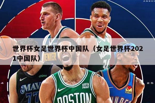 世界杯女足世界杯中国队（女足世界杯2021中国队）
