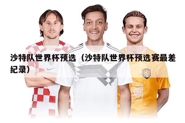 沙特队世界杯预选（沙特队世界杯预选赛最差纪录）