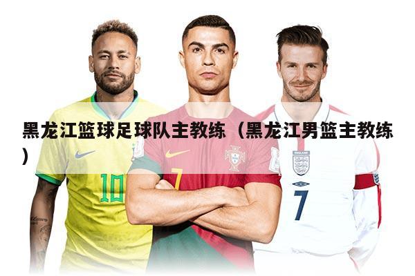 黑龙江篮球足球队主教练（黑龙江男篮主教练）