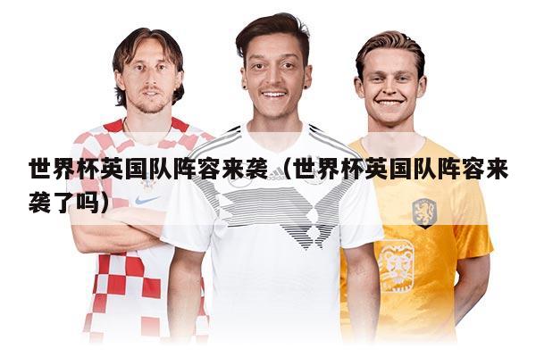 世界杯英国队阵容来袭（世界杯英国队阵容来袭了吗）