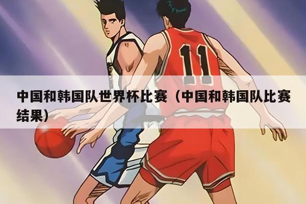 中国和韩国队世界杯比赛（中国和韩国队比赛结果）