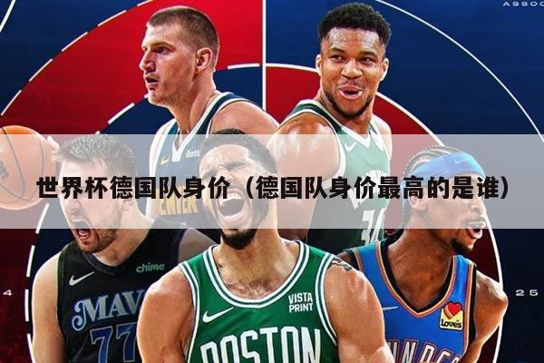 世界杯德国队身价（德国队身价最高的是谁）