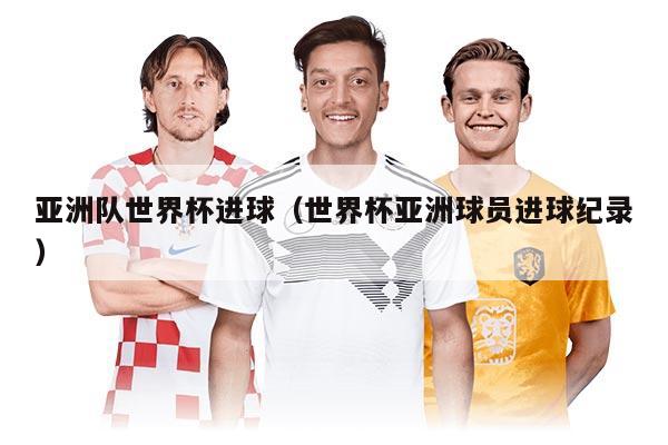 亚洲队世界杯进球（世界杯亚洲球员进球纪录）
