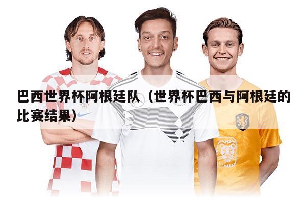 巴西世界杯阿根廷队（世界杯巴西与阿根廷的比赛结果）
