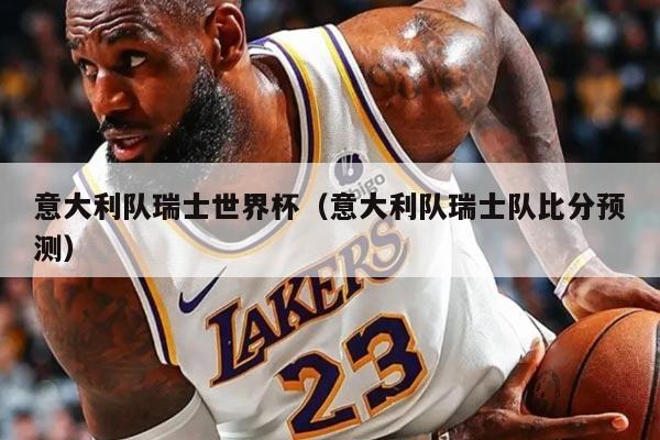 意大利队瑞士世界杯（意大利队瑞士队比分预测）