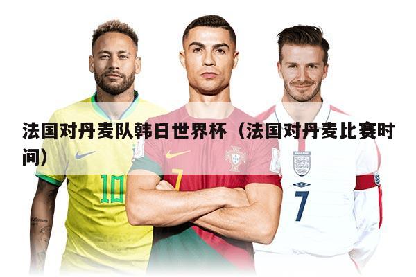 法国对丹麦队韩日世界杯（法国对丹麦比赛时间）
