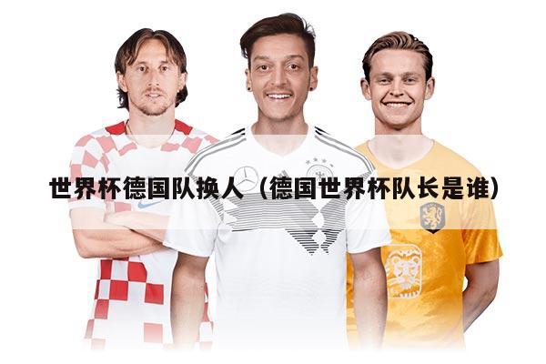 世界杯德国队换人（德国世界杯队长是谁）