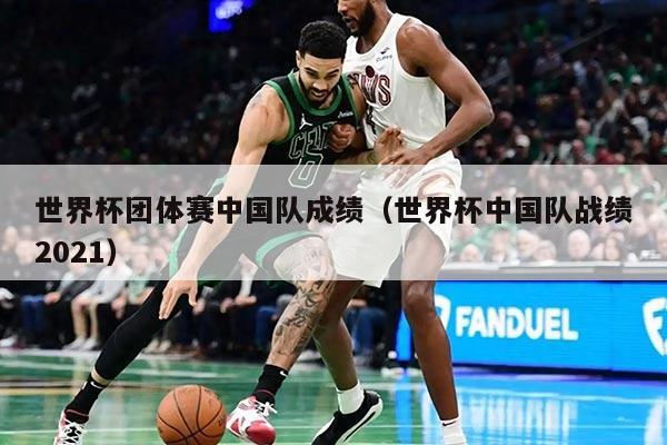 世界杯团体赛中国队成绩（世界杯中国队战绩2021）
